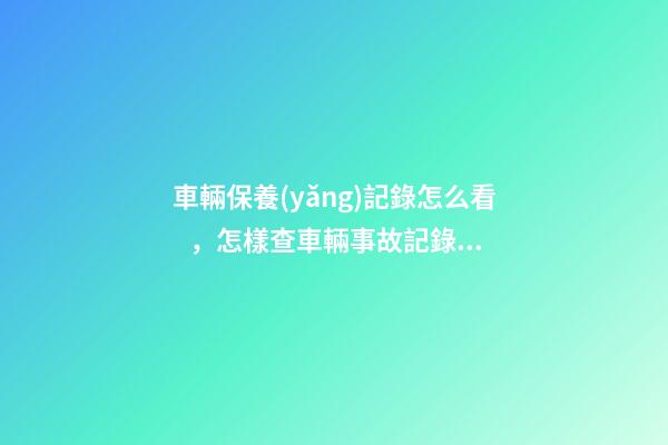 車輛保養(yǎng)記錄怎么看，怎樣查車輛事故記錄查詢